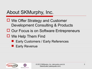 About SKMurphy, Inc.
 We Offer Strategy and Customer
  Development Consulting & Products
 Our Focus is on Software Entrepreneurs
 We Help Them Find
   Early Customers / Early References
   Early Revenue




                 © 2012 SKMurphy, Inc. (skmurphy.com) &   2
                      SalesQualia (salesqualia.com)
 