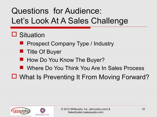 Questions for Audience:
Let’s Look At A Sales Challenge
 Situation
     Prospect Company Type / Industry
     Title Of Buyer
     How Do You Know The Buyer?
     Where Do You Think You Are In Sales Process
 What Is Preventing It From Moving Forward?



                  © 2012 SKMurphy, Inc. (skmurphy.com) &   22
                       SalesQualia (salesqualia.com)
 