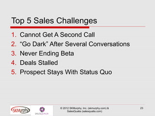 Top 5 Sales Challenges
1.   Cannot Get A Second Call
2.   “Go Dark” After Several Conversations
3.   Never Ending Beta
4.   Deals Stalled
5.   Prospect Stays With Status Quo




                  © 2012 SKMurphy, Inc. (skmurphy.com) &   23
                       SalesQualia (salesqualia.com)
 