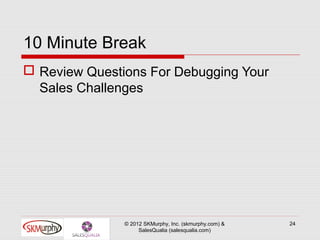 10 Minute Break
 Review Questions For Debugging Your
  Sales Challenges




               © 2012 SKMurphy, Inc. (skmurphy.com) &   24
                    SalesQualia (salesqualia.com)
 