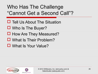 Who Has The Challenge
“Cannot Get a Second Call”?
   Tell Us About The Situation
   Who Is The Buyer?
   How Are They Measured?
   What Is Their Problem?
   What Is Your Value?




                  © 2012 SKMurphy, Inc. (skmurphy.com) &   26
                       SalesQualia (salesqualia.com)
 