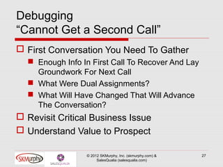 Debugging
“Cannot Get a Second Call”
 First Conversation You Need To Gather
   Enough Info In First Call To Recover And Lay
    Groundwork For Next Call
   What Were Dual Assignments?
   What Will Have Changed That Will Advance
    The Conversation?
 Revisit Critical Business Issue
 Understand Value to Prospect

                 © 2012 SKMurphy, Inc. (skmurphy.com) &   27
                      SalesQualia (salesqualia.com)
 