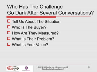 Who Has The Challenge
Go Dark After Several Conversations?
   Tell Us About The Situation
   Who Is The Buyer?
   How Are They Measured?
   What Is Their Problem?
   What Is Your Value?




                  © 2012 SKMurphy, Inc. (skmurphy.com) &   28
                       SalesQualia (salesqualia.com)
 
