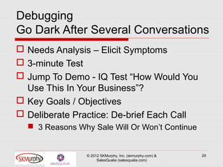 Debugging
Go Dark After Several Conversations
 Needs Analysis – Elicit Symptoms
 3-minute Test
 Jump To Demo - IQ Test “How Would You
  Use This In Your Business”?
 Key Goals / Objectives
 Deliberate Practice: De-brief Each Call
   3 Reasons Why Sale Will Or Won’t Continue


                 © 2012 SKMurphy, Inc. (skmurphy.com) &   29
                      SalesQualia (salesqualia.com)
 