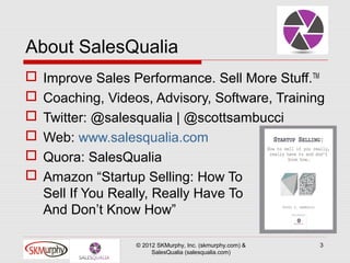 About SalesQualia
   Improve Sales Performance. Sell More Stuff.TM
   Coaching, Videos, Advisory, Software, Training
   Twitter: @salesqualia | @scottsambucci
   Web: www.salesqualia.com
   Quora: SalesQualia
   Amazon “Startup Selling: How To
    Sell If You Really, Really Have To
    And Don’t Know How”

                   © 2012 SKMurphy, Inc. (skmurphy.com) &   3
                        SalesQualia (salesqualia.com)
 