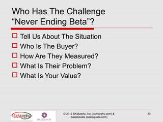 Who Has The Challenge
“Never Ending Beta”?
   Tell Us About The Situation
   Who Is The Buyer?
   How Are They Measured?
   What Is Their Problem?
   What Is Your Value?




                  © 2012 SKMurphy, Inc. (skmurphy.com) &   30
                       SalesQualia (salesqualia.com)
 