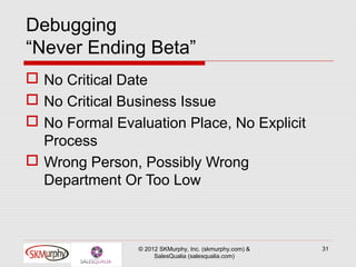 Debugging
“Never Ending Beta”
 No Critical Date
 No Critical Business Issue
 No Formal Evaluation Place, No Explicit
  Process
 Wrong Person, Possibly Wrong
  Department Or Too Low



                © 2012 SKMurphy, Inc. (skmurphy.com) &   31
                     SalesQualia (salesqualia.com)
 