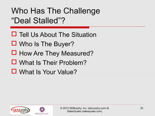 Who Has The Challenge
“Deal Stalled”?
   Tell Us About The Situation
   Who Is The Buyer?
   How Are They Measured?
   What Is Their Problem?
   What Is Your Value?




                  © 2012 SKMurphy, Inc. (skmurphy.com) &   32
                       SalesQualia (salesqualia.com)
 