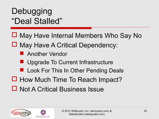 Debugging
“Deal Stalled”
 May Have Internal Members Who Say No
 May Have A Critical Dependency:
   Another Vendor
   Upgrade To Current Infrastructure
   Look For This In Other Pending Deals
 How Much Time To Reach Impact?
 Not A Critical Business Issue


                 © 2012 SKMurphy, Inc. (skmurphy.com) &   33
                      SalesQualia (salesqualia.com)
 