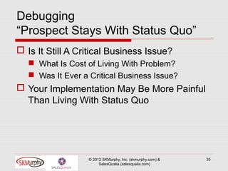 Debugging
“Prospect Stays With Status Quo”
 Is It Still A Critical Business Issue?
    What Is Cost of Living With Problem?
    Was It Ever a Critical Business Issue?
 Your Implementation May Be More Painful
  Than Living With Status Quo




                   © 2012 SKMurphy, Inc. (skmurphy.com) &   35
                        SalesQualia (salesqualia.com)
 