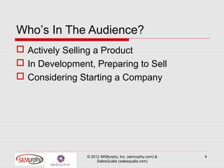 Who’s In The Audience?
 Actively Selling a Product
 In Development, Preparing to Sell
 Considering Starting a Company




                © 2012 SKMurphy, Inc. (skmurphy.com) &   4
                     SalesQualia (salesqualia.com)
 