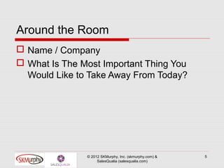 Around the Room
 Name / Company
 What Is The Most Important Thing You
  Would Like to Take Away From Today?




               © 2012 SKMurphy, Inc. (skmurphy.com) &   5
                    SalesQualia (salesqualia.com)
 