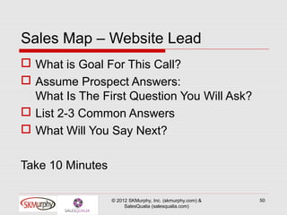Sales Map – Website Lead
 What is Goal For This Call?
 Assume Prospect Answers:
  What Is The First Question You Will Ask?
 List 2-3 Common Answers
 What Will You Say Next?

Take 10 Minutes

                  © 2012 SKMurphy, Inc. (skmurphy.com) &   50
                       SalesQualia (salesqualia.com)
 