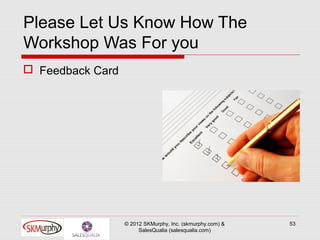 Please Let Us Know How The
Workshop Was For you
 Feedback Card




                  © 2012 SKMurphy, Inc. (skmurphy.com) &   53
                       SalesQualia (salesqualia.com)
 