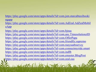 https://play.google.com/store/apps/details?id=com.jsm.starcabtaxibooki
ngapp
https://play.google.com/store/apps/details?id=com.AdZeal.AdZealMobil
eApp
https://play.google.com/store/apps/details?id=com.bjnaa
https://play.google.com/store/apps/details?id=com.anc.TimesolutionzID
https://play.google.com/store/apps/details?id=com.OfferPapa
https://play.google.com/store/apps/details?id=com.friendfiz.supremo
https://play.google.com/store/apps/details?id=com.raaysaabsurvey
https://play.google.com/store/apps/details?id=com.connectmyride.smart
https://play.google.com/store/apps/details?id=com.indfb
https://play.google.com/store/apps/details?id=com.emaster.BlogPost
https://play.google.com/store/apps/details?id=com.zeal.oas
 