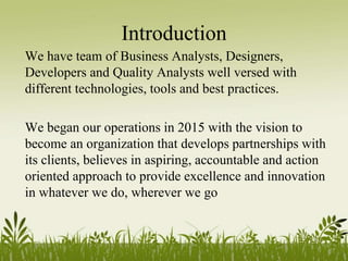 Introduction
We have team of Business Analysts, Designers,
Developers and Quality Analysts well versed with
different technologies, tools and best practices.
We began our operations in 2015 with the vision to
become an organization that develops partnerships with
its clients, believes in aspiring, accountable and action
oriented approach to provide excellence and innovation
in whatever we do, wherever we go
 