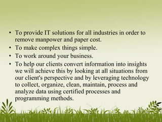 • To provide IT solutions for all industries in order to
remove manpower and paper cost.
• To make complex things simple.
• To work around your business.
• To help our clients convert information into insights
we will achieve this by looking at all situations from
our client's perspective and by leveraging technology
to collect, organize, clean, maintain, process and
analyze data using certified processes and
programming methods.
 