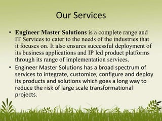 Our Services
• Engineer Master Solutions is a complete range and
IT Services to cater to the needs of the industries that
it focuses on. It also ensures successful deployment of
its business applications and IP led product platforms
through its range of implementation services.
• Engineer Master Solutions has a broad spectrum of
services to integrate, customize, configure and deploy
its products and solutions which goes a long way to
reduce the risk of large scale transformational
projects.
 