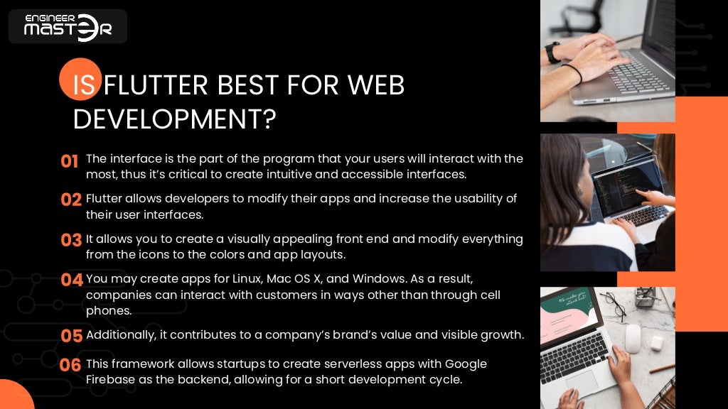 01
02
03
04
05
06
IS FLUTTER BEST FOR WEB
DEVELOPMENT?
The interface is the part of the program that your users will interact with the
most, thus it’s critical to create intuitive and accessible interfaces.
Flutter allows developers to modify their apps and increase the usability of
their user interfaces.
It allows you to create a visually appealing front end and modify everything
from the icons to the colors and app layouts.
You may create apps for Linux, Mac OS X, and Windows. As a result,
companies can interact with customers in ways other than through cell
phones.
Additionally, it contributes to a company’s brand’s value and visible growth.
This framework allows startups to create serverless apps with Google
Firebase as the backend, allowing for a short development cycle.
 