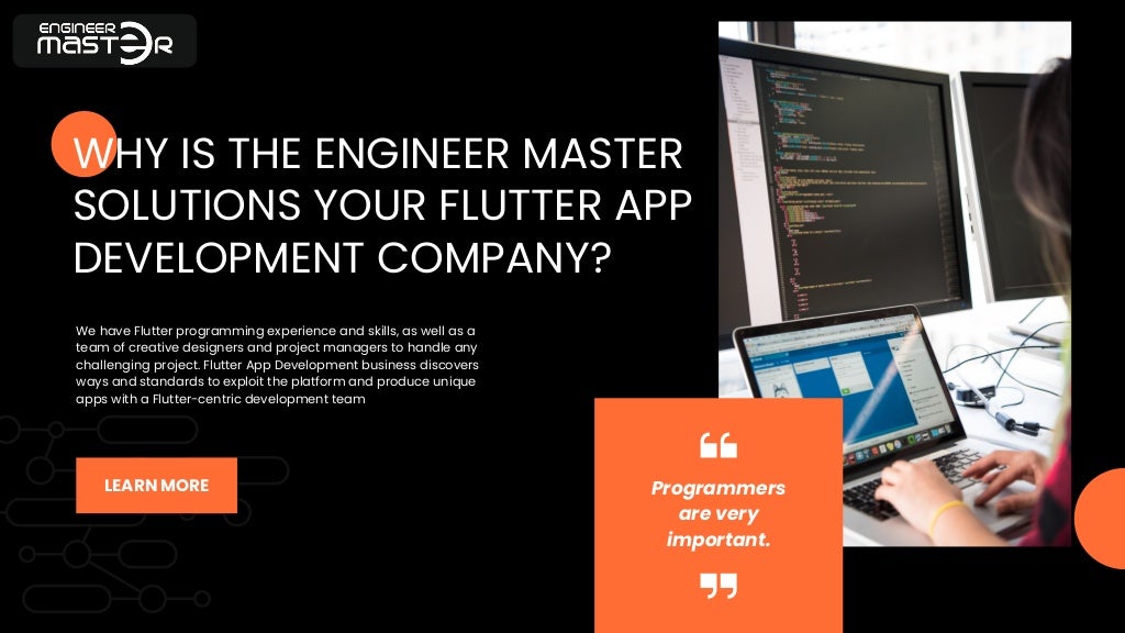 Programmers
are very
important.
WHY IS THE ENGINEER MASTER
SOLUTIONS YOUR FLUTTER APP
DEVELOPMENT COMPANY?
We have Flutter programming experience and skills, as well as a
team of creative designers and project managers to handle any
challenging project. Flutter App Development business discovers
ways and standards to exploit the platform and produce unique
apps with a Flutter-centric development team
LEARN MORE
 