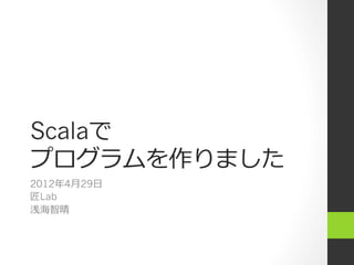Scalaで
プログラムを作りました
2012年4⽉月29⽇日
匠Lab
浅海智晴
 