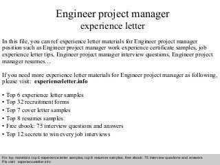 Interview questions and answers – free download/ pdf and ppt file
Engineer project manager
experience letter
In this file, you can ref experience letter materials for Engineer project manager
position such as Engineer project manager work experience certificate samples, job
experience letter tips, Engineer project manager interview questions, Engineer project
manager resumes…
If you need more experience letter materials for Engineer project manager as following,
please visit: experienceletter.info
• Top 6 experience letter samples
• Top 32 recruitment forms
• Top 7 cover letter samples
• Top 8 resumes samples
• Free ebook: 75 interview questions and answers
• Top 12 secrets to win every job interviews
For top materials: top 6 experience letter samples, top 8 resumes samples, free ebook: 75 interview questions and answers
Pls visit: experienceletter.info
 