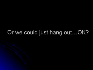 Or we could just hang out…OK? 