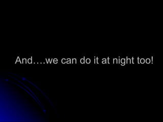 And….we can do it at night too! 