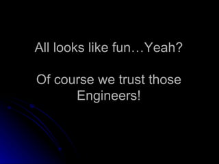 All looks like fun…Yeah? Of course we trust those Engineers! 