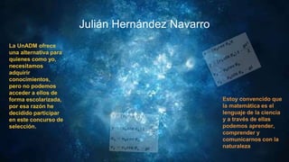 Julián Hernández Navarro
La UnADM ofrece
una alternativa para
quienes como yo,
necesitamos
adquirir
conocimientos,
pero no podemos
acceder a ellos de
forma escolarizada,
por esa razón he
decidido participar
en este concurso de
selección.
Estoy convencido que
la matemática es el
lenguaje de la ciencia
y a través de ellas
podemos aprender,
comprender y
comunicarnos con la
naturaleza
 