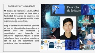OSCAR JOVANY LUNA GODOS
Mi decisión de inscribirme a la UnADM es
porque esta modalidad en línea tiene la
flexibilidad de horarios de acuerdo a mis
necesidades y me permite adquirir nueva
experiencias de aprendizaje.
Elegí la carrera en Desarrollo de Software
ya que en ella pretendo desenvolverse y
ofrecer todas mis cualidades y
capacidades para desarrollar las
actividades asignadas.Adquirir a través
del esfuerzo diario una valiosa experiencia
con la cual me desarrollaré tanto
profesional como personalmente.
 