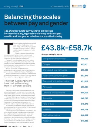 T H E E N G I N E E R | J U N E 2 0 1 91
Balancingthescales
betweenpayandgender
salary survey| 2019
TheEngineer’s2019surveyshowsamoderate
increaseinsalary,regionalconsistencyandanurgent
needtoaddressgenderimbalanceacrosstheindustry
T
his year has seen the date of our planned
departure from the European Union
come and go, without offering any greater
clarity on the future of the UK’s trading
relationship with Europe and the rest of
the world.
Despite a series of meaningful and
indicative votes in Parliament, online petitions and
demonstrations on the streets, we are still no closer to
untangling the mess that Brexit has become.
The past 12 months have also seen a much greater
willingness among manufacturers such as Airbus and
Ford to place their heads above the parapet and express
their considerable concerns about the impact of the UK
leaving the EU without a deal.
And the industry has also been hit by the
announcement that Honda will close its manufacturing
plant in Swindon in 2021, with the loss of 3,500 jobs.
But how has the turmoil and indecision in Westminster
affected the UK’s engineering industry? How have salaries
fared across the engineering sectors as a result?
Every year,The Engineer surveys professionals from
across the industry, to ask how much they are earning,
where in the UK they are based, and in which sector they
work, as well as how they feel about their chosen career.
This year, 1,568 engineers took part in the survey, from
11 different sectors. We have analysed the results to find
out which sectors award the highest salaries, how large
the gender and racial imbalances are within the
profession, and how engineers really feel about Brexit.
By comparing our results for this year with those of
previous surveys, we can determine how life has changed
for engineers over the past year.
The average salary for all engineers in 2019 is £51,253,
an increase on last year’s average of £47,896, although
this may be partly the result of a smaller survey size.
Among those surveyed, the proportion of engineers
concerned or very concerned about the potential impact
of Brexit on the industry has risen from 61.2 per cent last
year to 70.2 per cent in 2019. Concerns about Brexit’s
impact on job security have also risen slightly, up from
This year, 1,568 engineers
took part in the survey,
from 11 different sectors
Energy/renewables/nuclear			 £58,695
Oil & gas						£57,167
Chemicals & pharma/medical			 £56,206
Food & drink/consumer goods			 £52,877
Telecoms & utilities/electronics			 £51,825
Aerospace						£50,284
Defence & security/marine			 £50,206
Automotive						£49,736
None of these					£48,875
Materials						£48,773
Rail/civil & structural				 £46,369
Academia						 £43,830
£43.8k-£58.7k
Average salary by sector 	
in partnership with
 