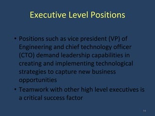 Executive Level Positions
• Positions such as vice president (VP) of
Engineering and chief technology officer
(CTO) demand leadership capabilities in
creating and implementing technological
strategies to capture new business
opportunities
• Teamwork with other high level executives is
a critical success factor
14
 
