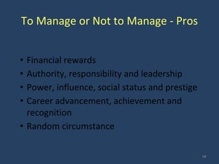 To Manage or Not to Manage - Pros
• Financial rewards
• Authority, responsibility and leadership
• Power, influence, social status and prestige
• Career advancement, achievement and
recognition
• Random circumstance
18
 
