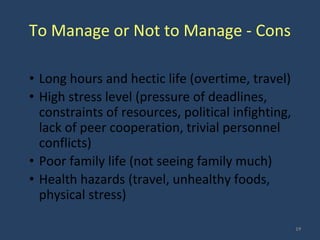 To Manage or Not to Manage - Cons
• Long hours and hectic life (overtime, travel)
• High stress level (pressure of deadlines,
constraints of resources, political infighting,
lack of peer cooperation, trivial personnel
conflicts)
• Poor family life (not seeing family much)
• Health hazards (travel, unhealthy foods,
physical stress)
19
 