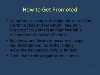 How to Get Promoted
• Competence in current assignments - master
current duties and responsibilities, gain
respect of co-workers and get favorable
recommendation from the boss
• Readiness and desire to become manager -
handle larger and more challenging
assignments (budget, people, impact)
• Good match with organizational needs
21
 