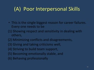 (A) Poor Interpersonal Skills
• This is the single biggest reason for career failures.
Every one needs to be
(1) Showing respect and sensitivity in dealing with
others,
(2) Minimizing conflicts and disagreements,
(3) Giving and taking criticisms well,
(4) Striving to build team support,
(5) Becoming emotionally stable, and
(6) Behaving professionally
31
 