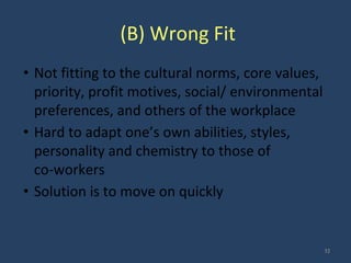 (B) Wrong Fit
• Not fitting to the cultural norms, core values,
priority, profit motives, social/ environmental
preferences, and others of the workplace
• Hard to adapt one’s own abilities, styles,
personality and chemistry to those of
co-workers
• Solution is to move on quickly
32
 