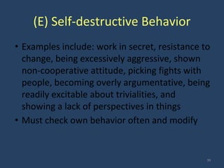 (E) Self-destructive Behavior
• Examples include: work in secret, resistance to
change, being excessively aggressive, shown
non-cooperative attitude, picking fights with
people, becoming overly argumentative, being
readily excitable about trivialities, and
showing a lack of perspectives in things
• Must check own behavior often and modify
35
 