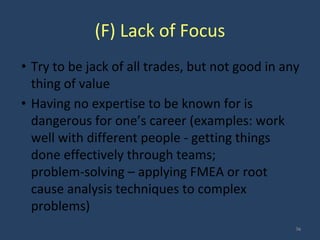 (F) Lack of Focus
• Try to be jack of all trades, but not good in any
thing of value
• Having no expertise to be known for is
dangerous for one’s career (examples: work
well with different people - getting things
done effectively through teams;
problem-solving – applying FMEA or root
cause analysis techniques to complex
problems)
36
 