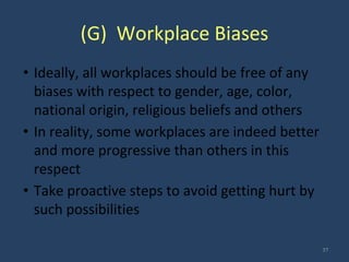 (G) Workplace Biases
• Ideally, all workplaces should be free of any
biases with respect to gender, age, color,
national origin, religious beliefs and others
• In reality, some workplaces are indeed better
and more progressive than others in this
respect
• Take proactive steps to avoid getting hurt by
such possibilities
37
 