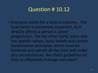 Question # 10.12
• Everyone works for a boss in industry. The
boss factor is extremely important, as it
directly affects a person’s career
progression. On the other hand, every one
has specific values, basic beliefs and certain
fundamental principles, which must be
honored and upheld all the time and under
any circumstances. Are there guidelines on
how to effectively manage own boss?
38
 