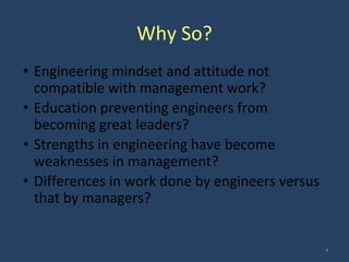 Why So?
• Engineering mindset and attitude not
compatible with management work?
• Education preventing engineers from
becoming great leaders?
• Strengths in engineering have become
weaknesses in management?
• Differences in work done by engineers versus
that by managers?
4
 