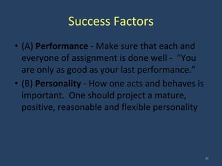Success Factors
• (A) Performance - Make sure that each and
everyone of assignment is done well - “You
are only as good as your last performance.”
• (B) Personality - How one acts and behaves is
important. One should project a mature,
positive, reasonable and flexible personality
41
 