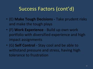 Success Factors (cont’d)
• (E) Make Tough Decisions - Take prudent risks
and make the tough plays
• (F) Work Experience - Build up own work
portfolio with diversified experience and high
impact assignments
• (G) Self Control - Stay cool and be able to
withstand pressure and stress, having high
tolerance to frustration
43
 