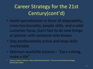 Career Strategy for the 21st
Century(cont’d)
• Avoid specialization in favor of adaptability,
cross-functionality, people skills, and a solid
customer focus, learn fast to do new things
or partner with someone who knows
• Stay professionally active and keep skills
marketable
• Maintain work/life balance - “Earn a living,
make a life”
• (Source: James F. Kacena, “New Leadership Directions,” The Journal of Business Strategy,
March/April 2002)
46
 