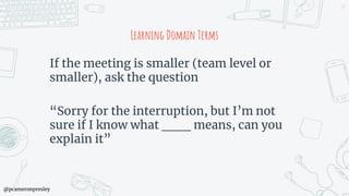 @pcameronpresley
Learning Domain Terms
If the meeting is smaller (team level or
smaller), ask the question
“Sorry for the interruption, but I’m not
sure if I know what ___ means, can you
explain it”
47
 