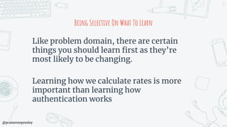 @pcameronpresley
Being Selective On What To Learn
Like problem domain, there are certain
things you should learn first as they’re
most likely to be changing.
Learning how we calculate rates is more
important than learning how
authentication works
72
 