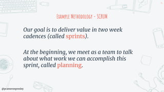 @pcameronpresley
Example Methodology - SCRUM
Our goal is to deliver value in two week
cadences (called sprints).
At the beginning, we meet as a team to talk
about what work we can accomplish this
sprint, called planning.
94
 