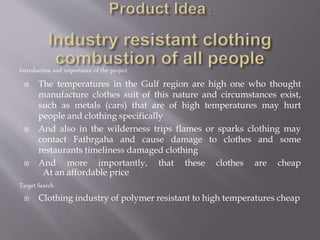 Introduction and importance of the project
 The temperatures in the Gulf region are high one who thought
manufacture clothes suit of this nature and circumstances exist,
such as metals (cars) that are of high temperatures may hurt
people and clothing specifically
 And also in the wilderness trips flames or sparks clothing may
contact Fathrgaha and cause damage to clothes and some
restaurants timeliness damaged clothing
 And more importantly, that these clothes are cheap
At an affordable price
Target Search
 Clothing industry of polymer resistant to high temperatures cheap
 